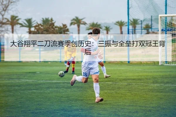 大谷翔平二刀流赛季创历史：三振与全垒打双冠王背后